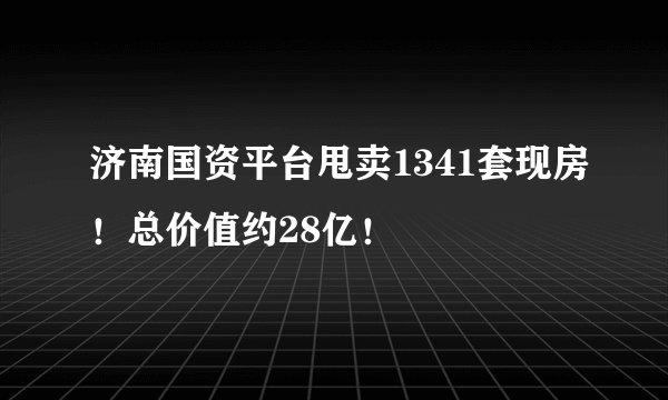 济南国资平台甩卖1341套现房！总价值约28亿！