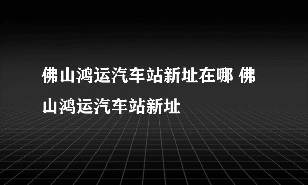 佛山鸿运汽车站新址在哪 佛山鸿运汽车站新址