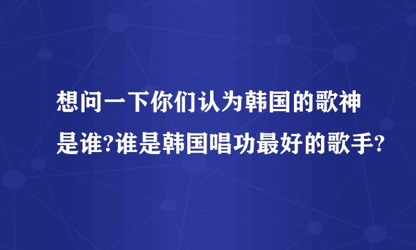 想问一下你们认为韩国的歌神是谁?谁是韩国唱功最好的歌手?