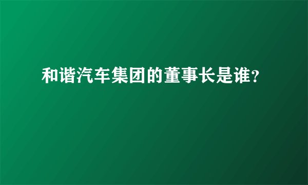 和谐汽车集团的董事长是谁？