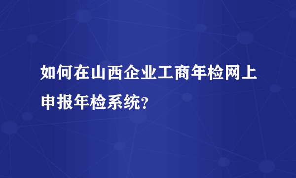 如何在山西企业工商年检网上申报年检系统?