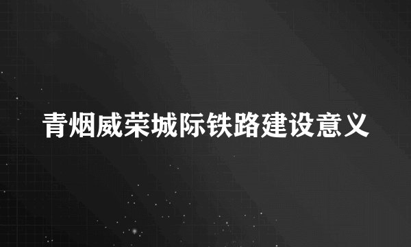 青烟威荣城际铁路建设意义
