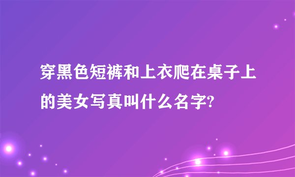 穿黑色短裤和上衣爬在桌子上的美女写真叫什么名字?