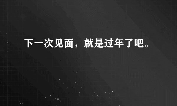 下一次见面,就是过年了吧。
