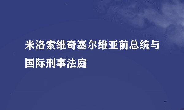 米洛索维奇塞尔维亚前总统与国际刑事法庭