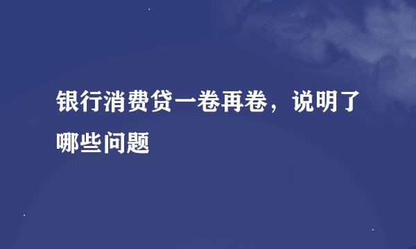 银行消费贷一卷再卷，说明了哪些问题