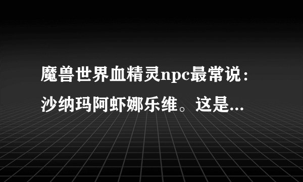 魔兽世界血精灵npc最常说:沙纳玛阿虾娜乐维。这是什么意思?连风暴的王子也说过这句话,感觉很好听。