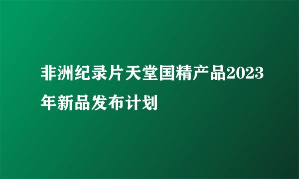 非洲纪录片天堂国精产品2023年新品发布计划