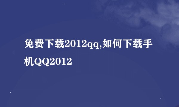 免费下载2012qq,如何下载手机QQ2012