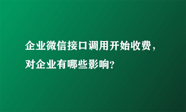 企业微信接口调用开始收费，对企业有哪些影响？