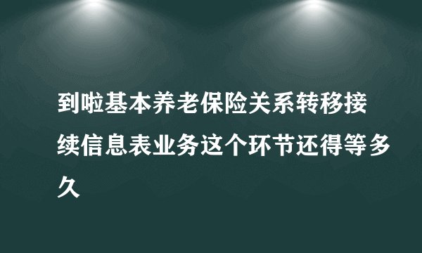 到啦基本养老保险关系转移接续信息表业务这个环节还得等多久