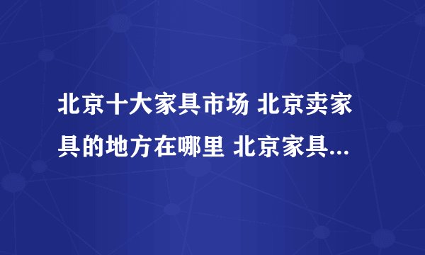 北京十大家具市场 北京卖家具的地方在哪里 北京家具大卖场有哪些