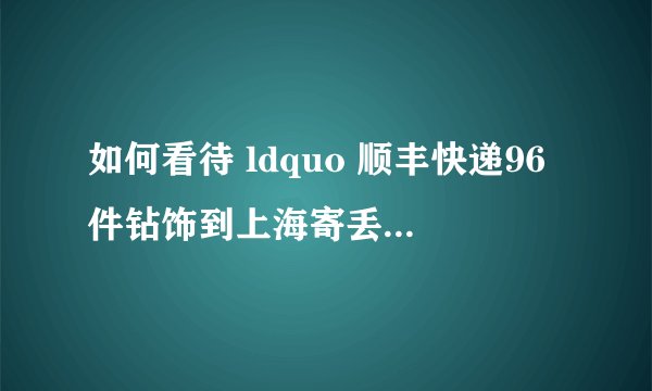 如何看待 ldquo 顺丰快递96件钻饰到上海寄丢了42件,严重磨损了3