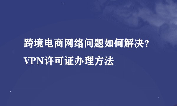 跨境电商网络问题如何解决？VPN许可证办理方法