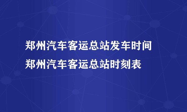 郑州汽车客运总站发车时间 郑州汽车客运总站时刻表