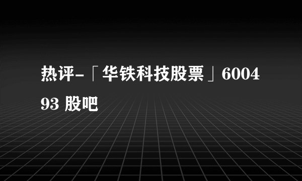 热评-「华铁科技股票」600493 股吧