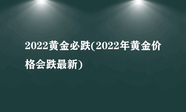 2022黄金必跌(2022年黄金价格会跌最新)