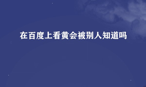 在百度上看黄会被别人知道吗