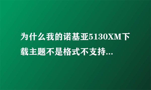为什么我的诺基亚5130XM下载主题不是格式不支持就是下载失败啊！