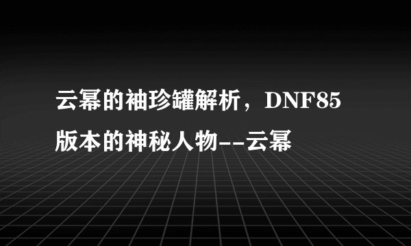 云幂的袖珍罐解析，DNF85版本的神秘人物--云幂