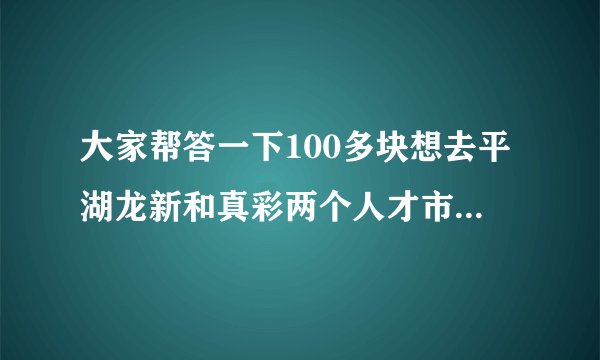大家帮答一下100多块想去平湖龙新和真彩两个人才市场找一份普工上班,又怕被骗了!问一下大家可不可靠先!