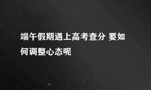 端午假期遇上高考查分 要如何调整心态呢