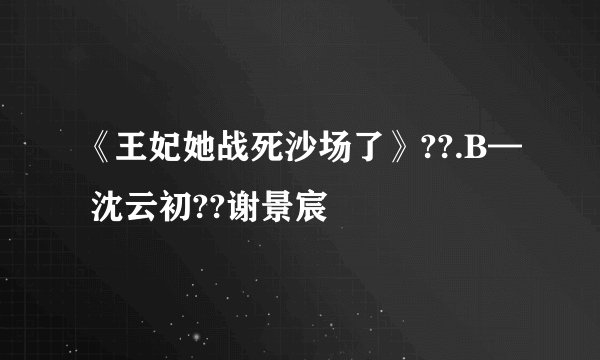 《王妃她战死沙场了》??.B— 沈云初??谢景宸