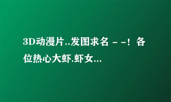 3D动漫片..发图求名 - -！各位热心大虾.虾女...帮帮忙
