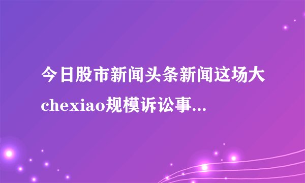 今日股市新闻头条新闻这场大chexiao规模诉讼事关4500万英国Facebook用户的利益