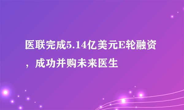 医联完成5.14亿美元E轮融资，成功并购未来医生