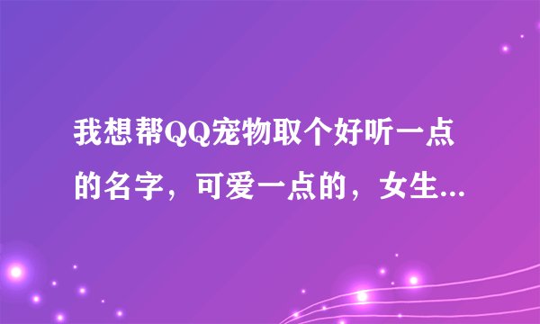 我想帮QQ宠物取个好听一点的名字，可爱一点的，女生的QQ宠物名字~~~~谢谢啦！