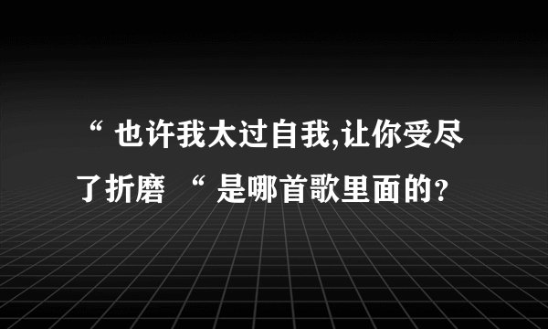 “ 也许我太过自我,让你受尽了折磨 “ 是哪首歌里面的？