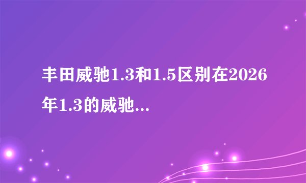 丰田威驰1.3和1.5区别在2026年1.3的威驰1.3l的有没有增加插缝板