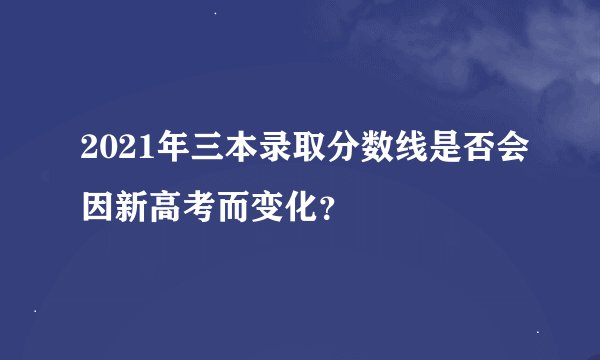2021年三本录取分数线是否会因新高考而变化?