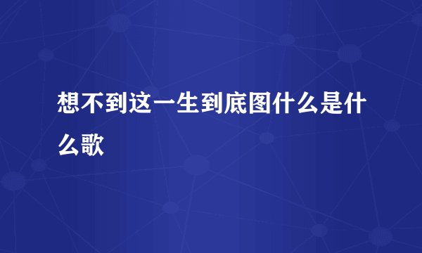 想不到这一生到底图什么是什么歌