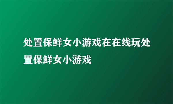 处置保鲜女小游戏在在线玩处置保鲜女小游戏
