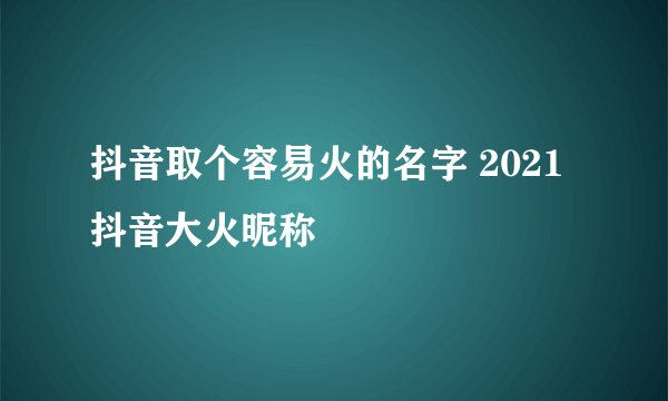 抖音取个容易火的名字 2021抖音大火昵称