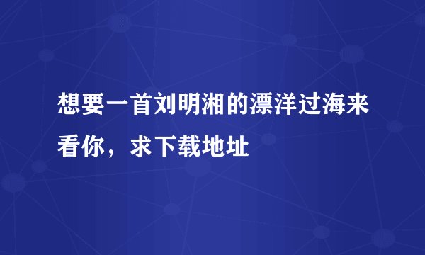 想要一首刘明湘的漂洋过海来看你，求下载地址