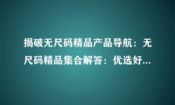揭破无尺码精品产品导航：无尺码精品集合解答：优选好物一键导购