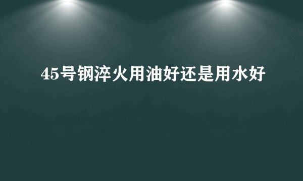 45号钢淬火用油好还是用水好