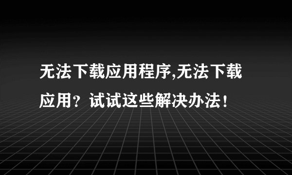 无法下载应用程序,无法下载应用？试试这些解决办法！