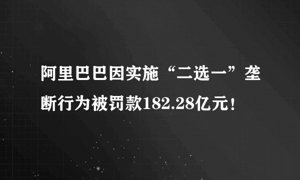 阿里巴巴因实施“二选一”垄断行为被罚款182.28亿元!
