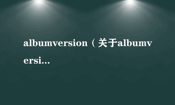 albumversion(关于albumversion的基本详情介绍)