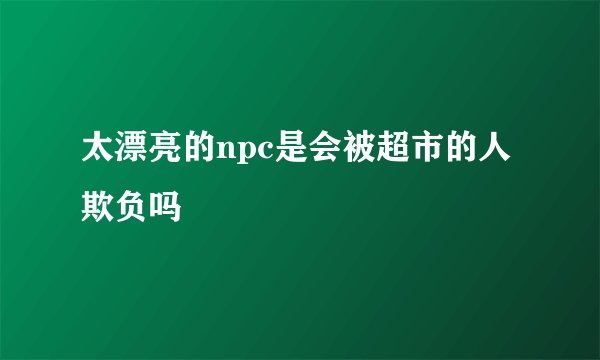 太漂亮的npc是会被超市的人欺负吗
