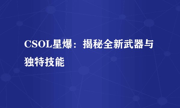 CSOL星爆:揭秘全新武器与独特技能