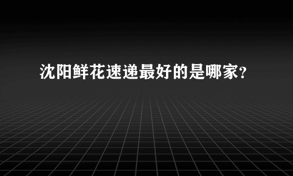沈阳鲜花速递最好的是哪家？