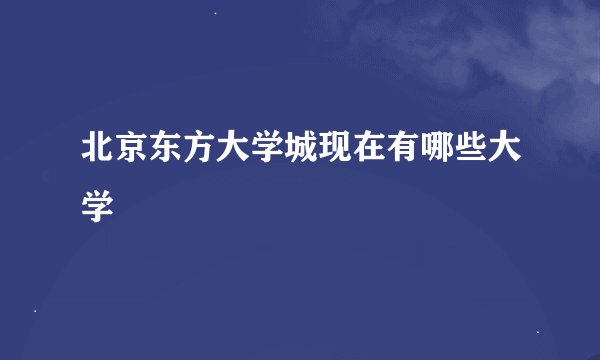 北京东方大学城现在有哪些大学