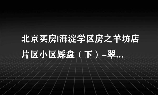 北京买房|海淀学区房之羊坊店片区小区踩盘（下）-翠微小学划片的小区分析