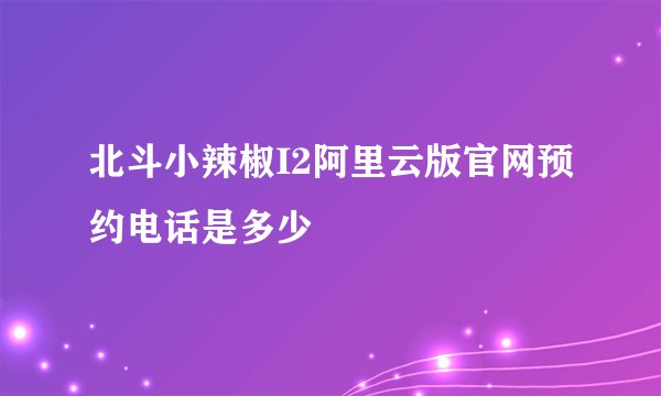 北斗小辣椒I2阿里云版官网预约电话是多少
