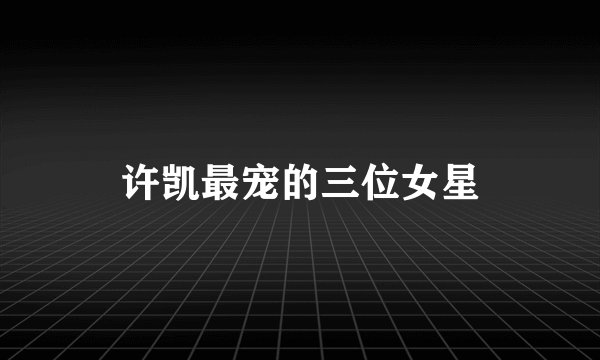 许凯最宠的三位女星